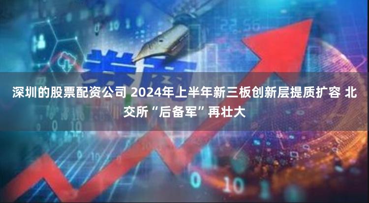 深圳的股票配资公司 2024年上半年新三板创新层提质扩容 北交所“后备军”再壮大