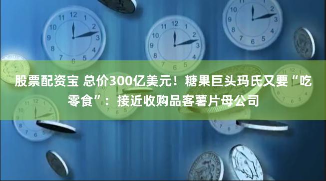 股票配资宝 总价300亿美元！糖果巨头玛氏又要“吃零食”：接近收购品客薯片母公司