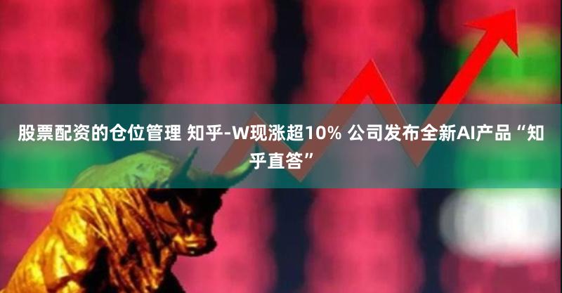 股票配资的仓位管理 知乎-W现涨超10% 公司发布全新AI产品“知乎直答”