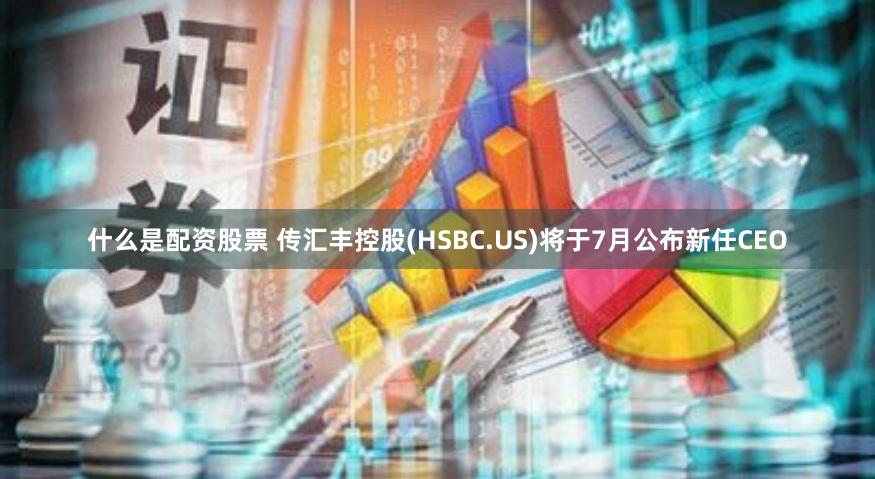 什么是配资股票 传汇丰控股(HSBC.US)将于7月公布新任CEO