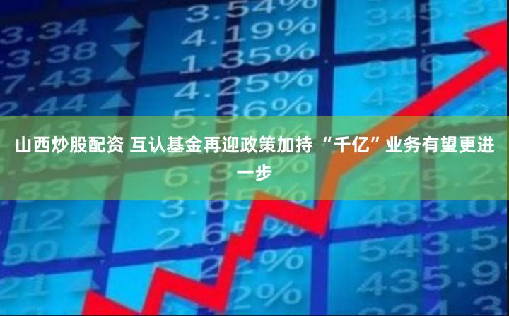 山西炒股配资 互认基金再迎政策加持 “千亿”业务有望更进一步