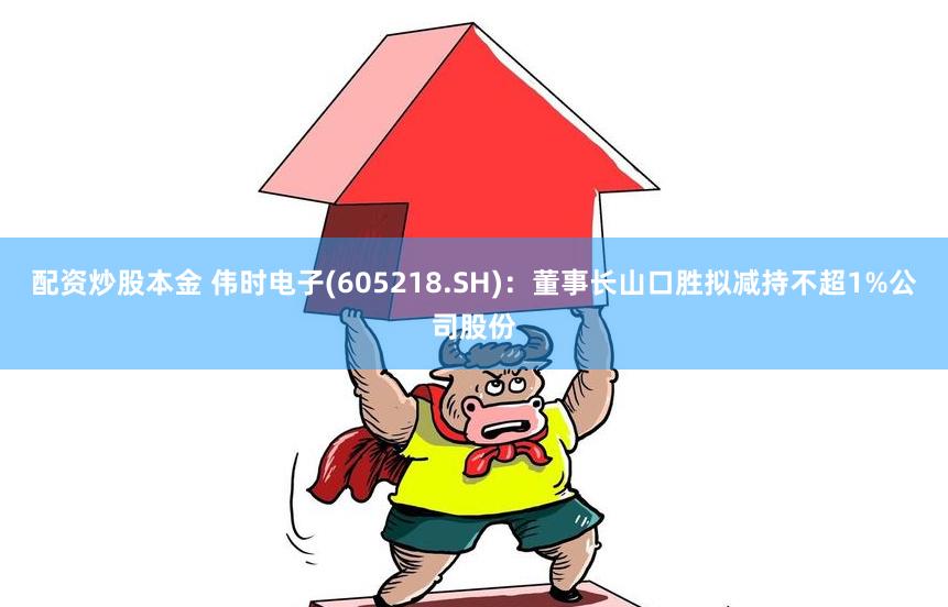 配资炒股本金 伟时电子(605218.SH)：董事长山口胜拟减持不超1%公司股份