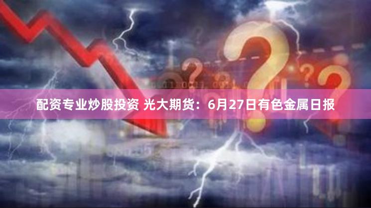 配资专业炒股投资 光大期货：6月27日有色金属日报