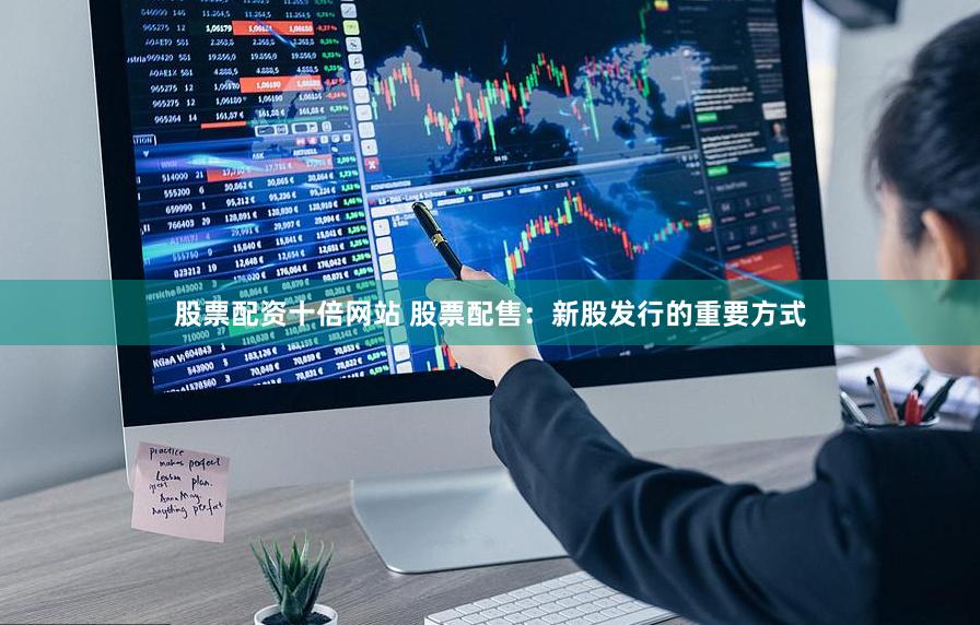 股票配资十倍网站 股票配售：新股发行的重要方式