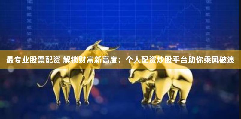 最专业股票配资 解锁财富新高度：个人配资炒股平台助你乘风破浪