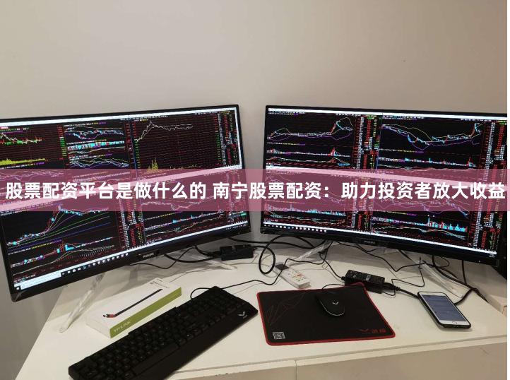 股票配资平台是做什么的 南宁股票配资：助力投资者放大收益