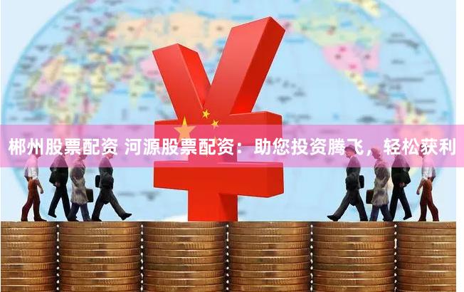 郴州股票配资 河源股票配资：助您投资腾飞，轻松获利