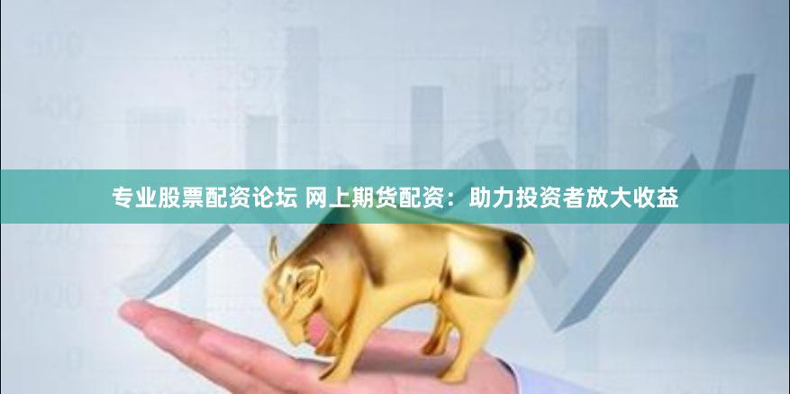 专业股票配资论坛 网上期货配资：助力投资者放大收益