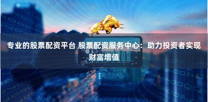 专业的股票配资平台 股票配资服务中心：助力投资者实现财富增值