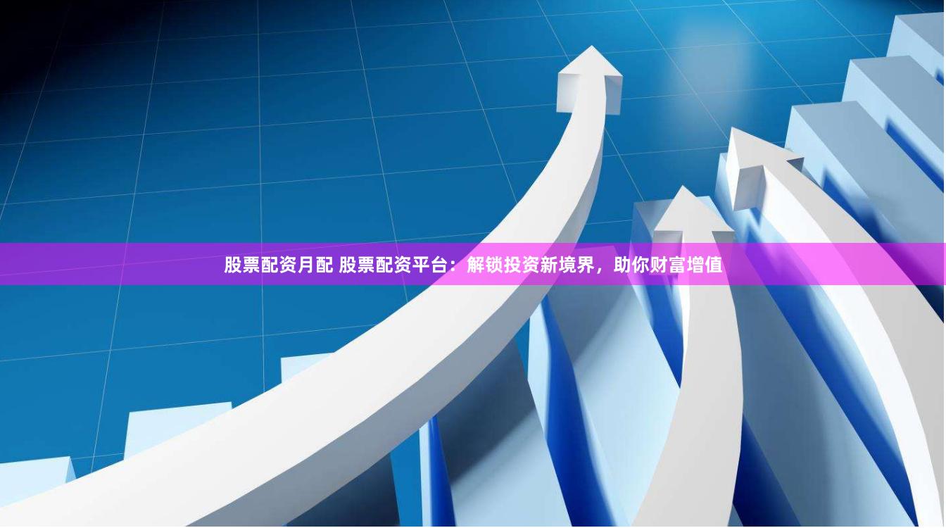 股票配资月配 股票配资平台：解锁投资新境界，助你财富增值