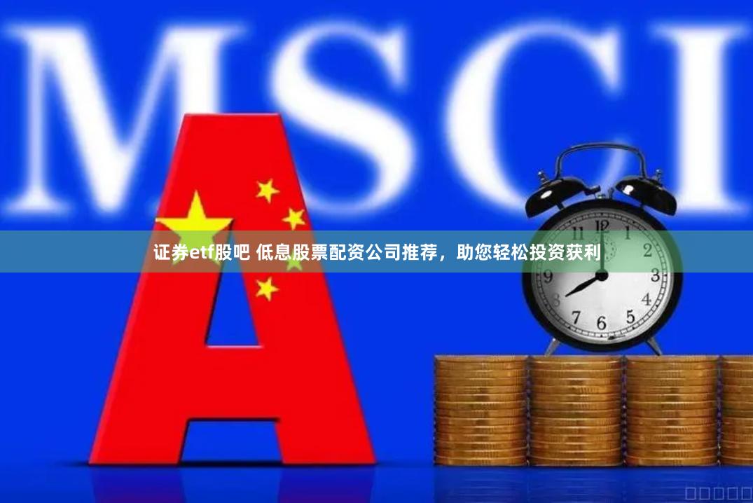 证券etf股吧 低息股票配资公司推荐，助您轻松投资获利